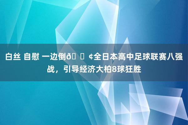 白丝 自慰 一边倒😢全日本高中足球联赛八强战，引导经济大柏8球狂胜