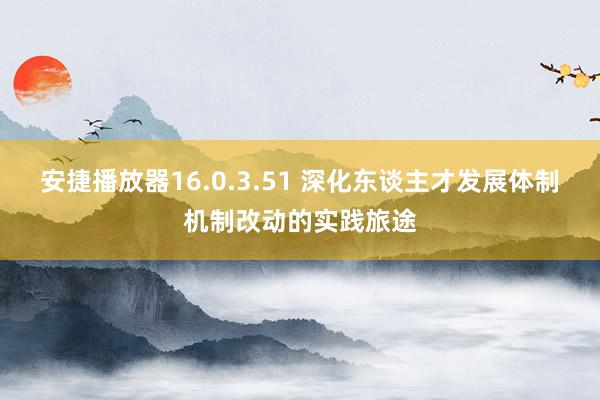 安捷播放器16.0.3.51 深化东谈主才发展体制机制改动的实践旅途