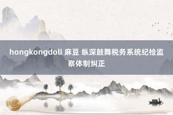 hongkongdoll 麻豆 纵深鼓舞税务系统纪检监察体制纠正