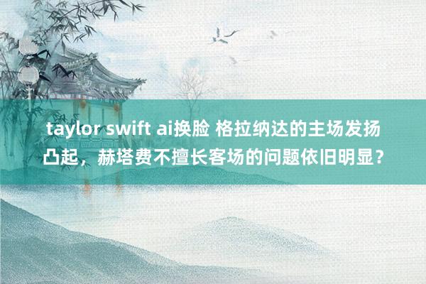 taylor swift ai换脸 格拉纳达的主场发扬凸起，赫塔费不擅长客场的问题依旧明显？