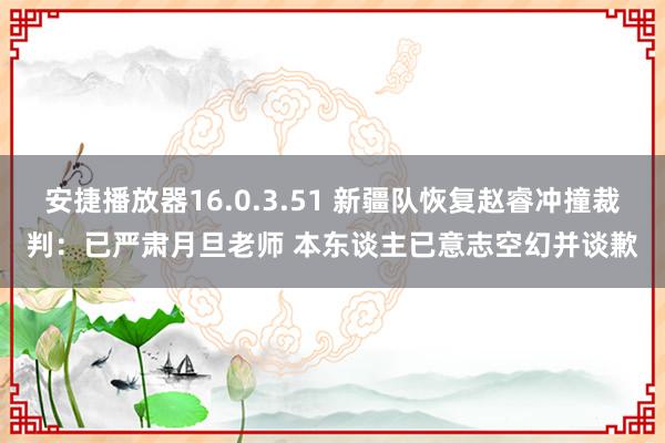 安捷播放器16.0.3.51 新疆队恢复赵睿冲撞裁判：已严肃月旦老师 本东谈主已意志空幻并谈歉