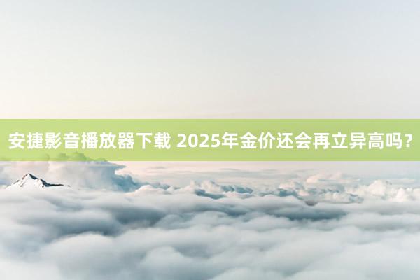 安捷影音播放器下载 2025年金价还会再立异高吗？