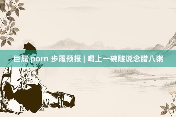 巨屌 porn 步履预报 | 喝上一碗隧说念腊八粥