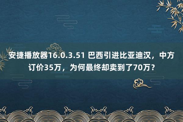 安捷播放器16.0.3.51 巴西引进比亚迪汉，中方订价35万，为何最终却卖到了70万？