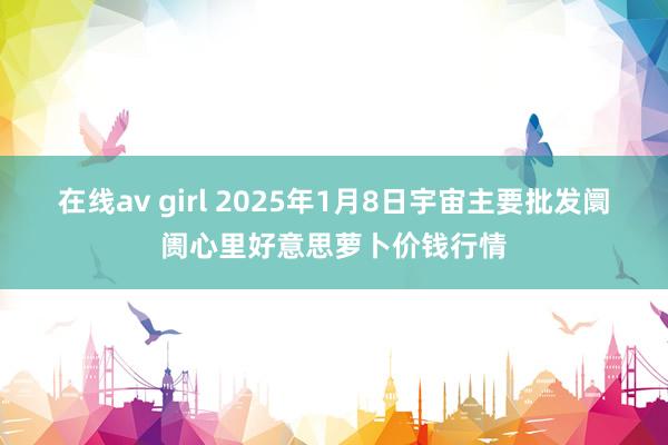 在线av girl 2025年1月8日宇宙主要批发阛阓心里好意思萝卜价钱行情