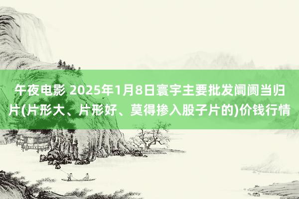 午夜电影 2025年1月8日寰宇主要批发阛阓当归片(片形大、片形好、莫得掺入股子片的)价钱行情