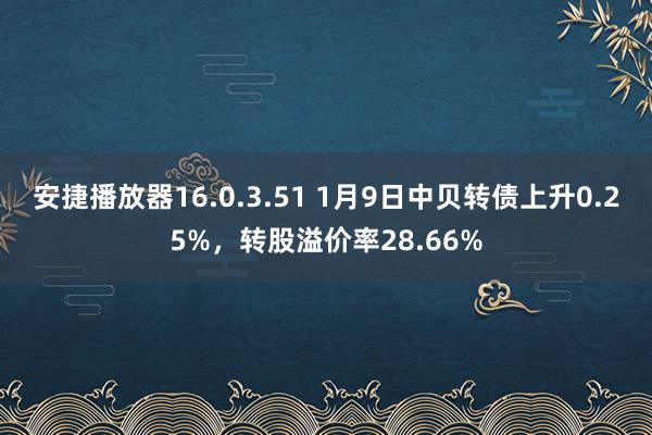 安捷播放器16.0.3.51 1月9日中贝转债上升0.25%，转股溢价率28.66%