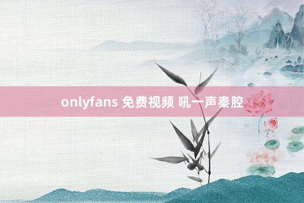 onlyfans 免费视频 吼一声秦腔