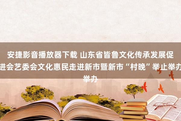 安捷影音播放器下载 山东省皆鲁文化传承发展促进会艺委会文化惠民走进新市暨新市“村晚”举止举办