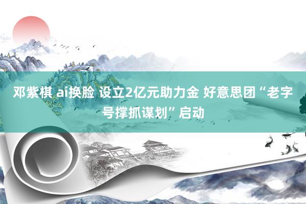 邓紫棋 ai换脸 设立2亿元助力金 好意思团“老字号撑抓谋划”启动