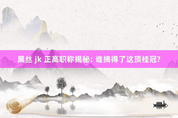 黑丝 jk 正高职称揭秘: 谁摘得了这顶桂冠?