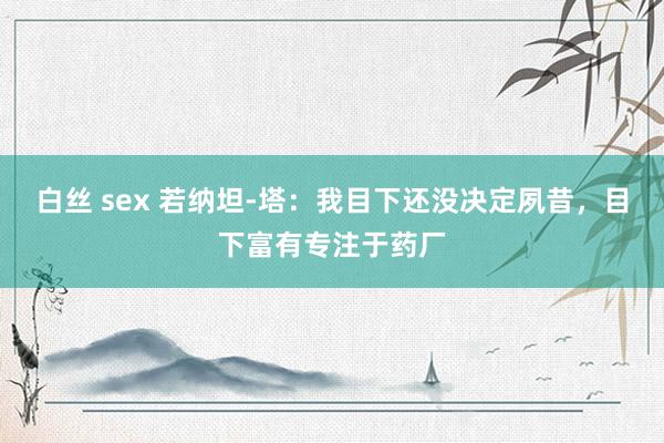 白丝 sex 若纳坦-塔：我目下还没决定夙昔，目下富有专注于药厂