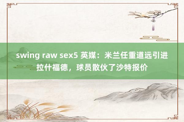 swing raw sex5 英媒：米兰任重道远引进拉什福德，球员散伙了沙特报价