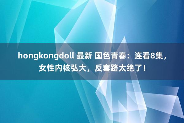 hongkongdoll 最新 国色青春：连看8集，女性内核弘大，反套路太绝了！