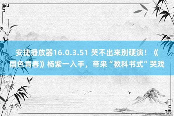 安捷播放器16.0.3.51 哭不出来别硬演！《国色青春》杨紫一入手，带来“教科书式”哭戏