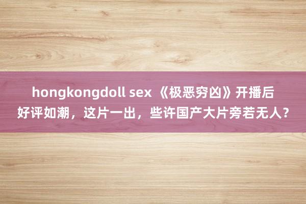 hongkongdoll sex 《极恶穷凶》开播后好评如潮，这片一出，些许国产大片旁若无人？