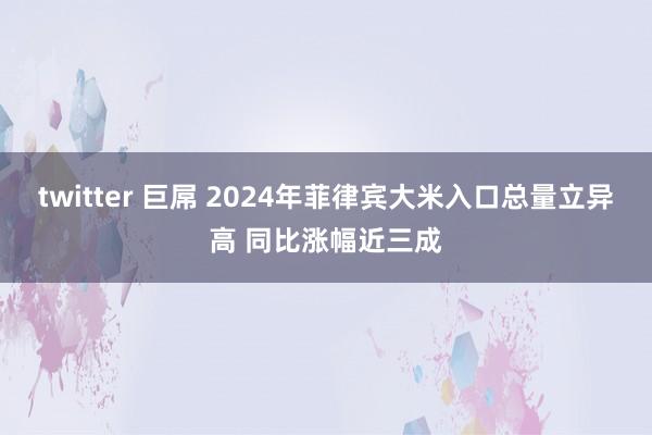 twitter 巨屌 2024年菲律宾大米入口总量立异高 同比涨幅近三成