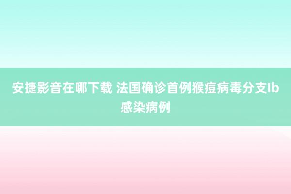 安捷影音在哪下载 法国确诊首例猴痘病毒分支Ib感染病例