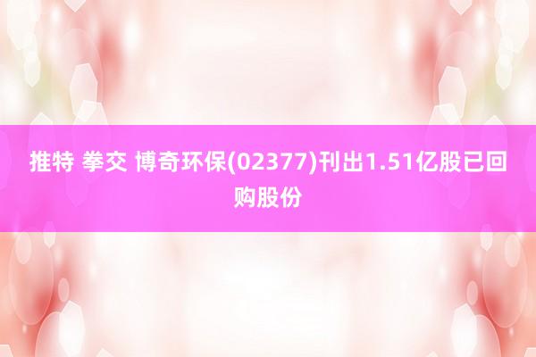 推特 拳交 博奇环保(02377)刊出1.51亿股已回购股份