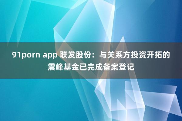 91porn app 联发股份：与关系方投资开拓的震峰基金已完成备案登记