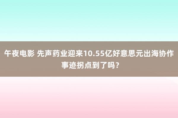 午夜电影 先声药业迎来10.55亿好意思元出海协作 事迹拐点到了吗？