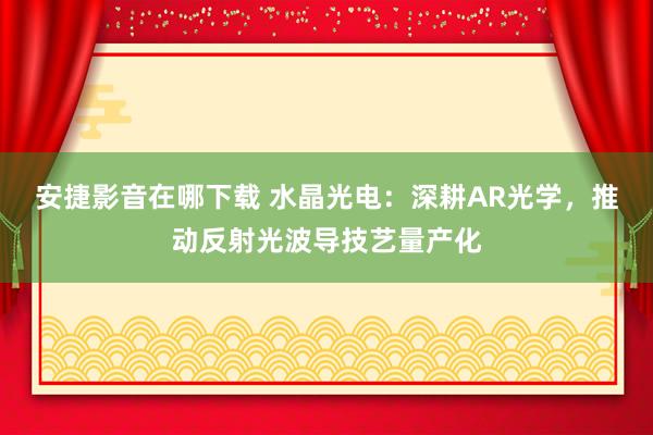 安捷影音在哪下载 水晶光电：深耕AR光学，推动反射光波导技艺量产化