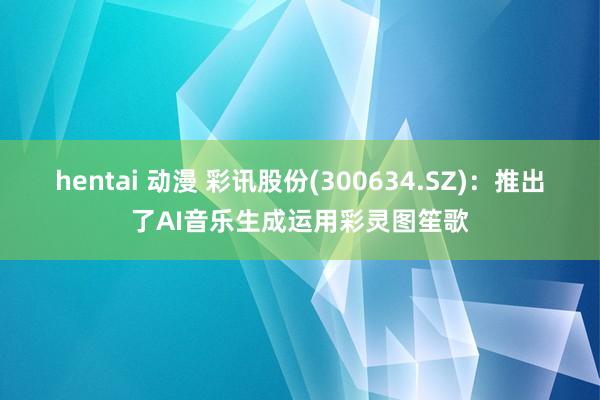 hentai 动漫 彩讯股份(300634.SZ)：推出了AI音乐生成运用彩灵图笙歌