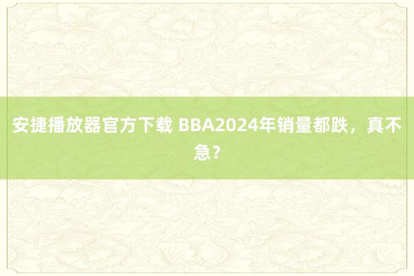 安捷播放器官方下载 BBA2024年销量都跌，真不急？