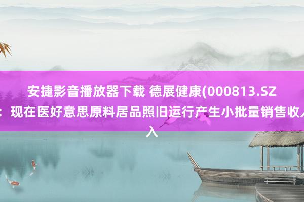 安捷影音播放器下载 德展健康(000813.SZ)：现在医好意思原料居品照旧运行产生小批量销售收入