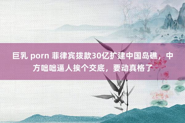 巨乳 porn 菲律宾拨款30亿扩建中国岛礁，中方咄咄逼人挨个交底，要动真格了