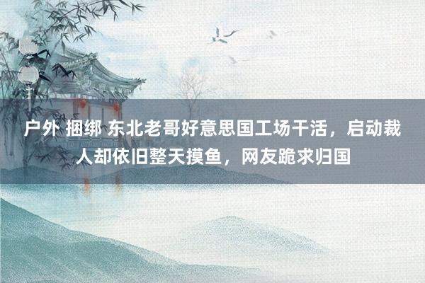 户外 捆绑 东北老哥好意思国工场干活，启动裁人却依旧整天摸鱼，网友跪求归国