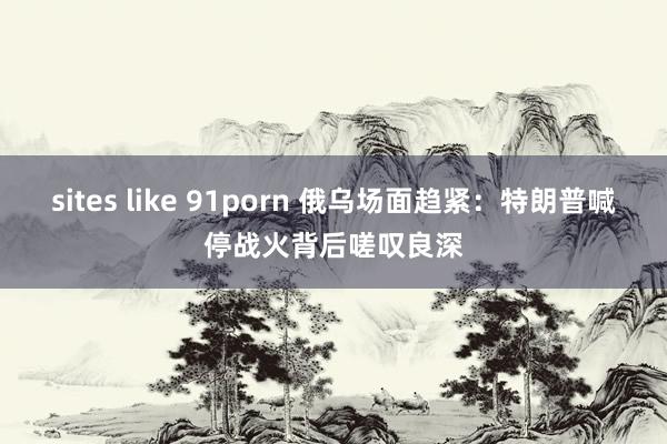 sites like 91porn 俄乌场面趋紧：特朗普喊停战火背后嗟叹良深