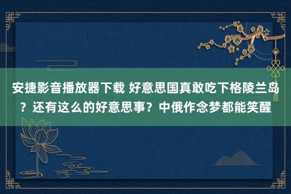 安捷影音播放器下载 好意思国真敢吃下格陵兰岛？还有这么的好意思事？中俄作念梦都能笑醒