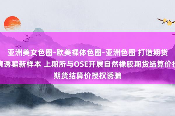 亚洲美女色图-欧美裸体色图-亚洲色图 打造期货阛阓跨境诱骗新样本 上期所与OSE开展自然橡胶期货结算价授权诱骗