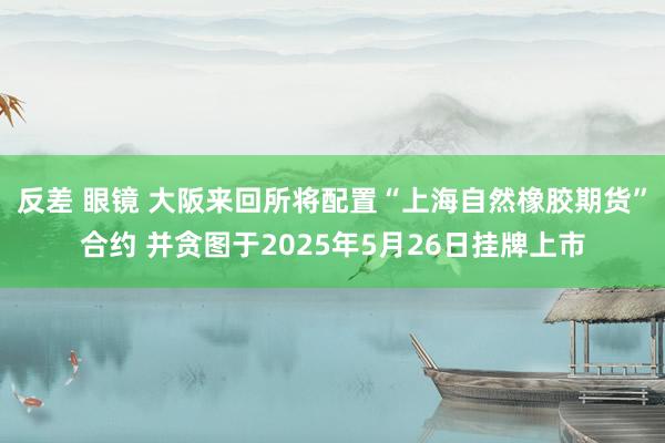 反差 眼镜 大阪来回所将配置“上海自然橡胶期货”合约 并贪图于2025年5月26日挂牌上市