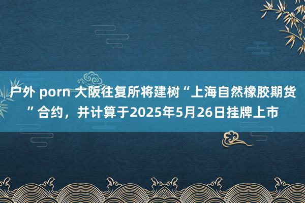 户外 porn 大阪往复所将建树“上海自然橡胶期货”合约，并计算于2025年5月26日挂牌上市