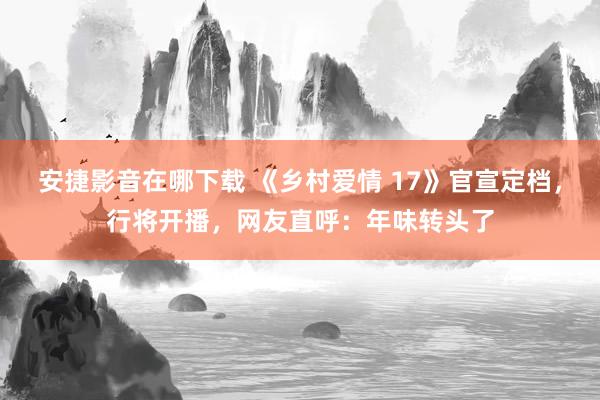 安捷影音在哪下载 《乡村爱情 17》官宣定档，行将开播，网友直呼：年味转头了