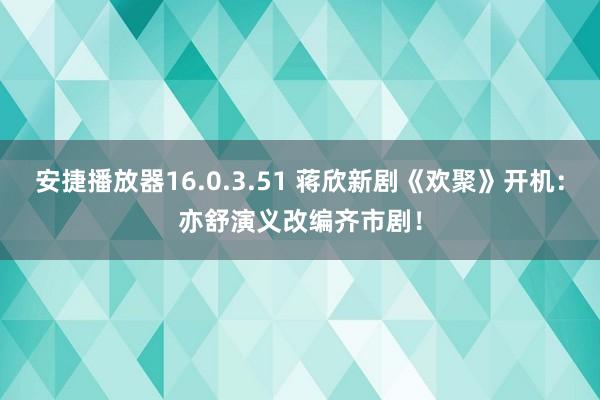 安捷播放器16.0.3.51 蒋欣新剧《欢聚》开机：亦舒演义改编齐市剧！