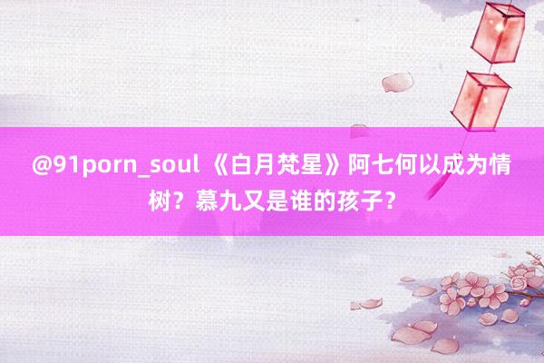 @91porn_soul 《白月梵星》阿七何以成为情树？慕九又是谁的孩子？