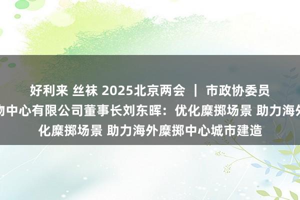 好利来 丝袜 2025北京两会 ｜ 市政协委员、北京市喜隆多购物中心有限公司董事长刘东晖：优化糜掷场景 助力海外糜掷中心城市建造