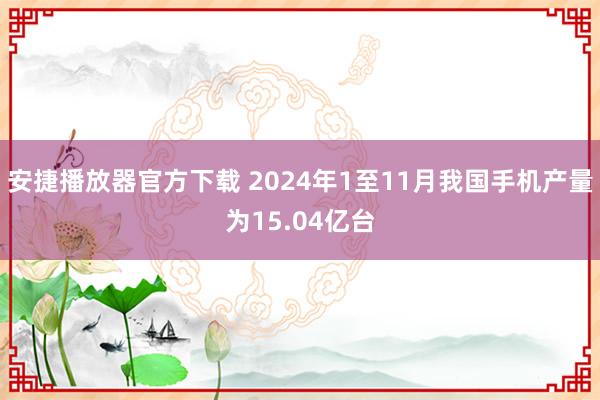 安捷播放器官方下载 2024年1至11月我国手机产量为15.04亿台