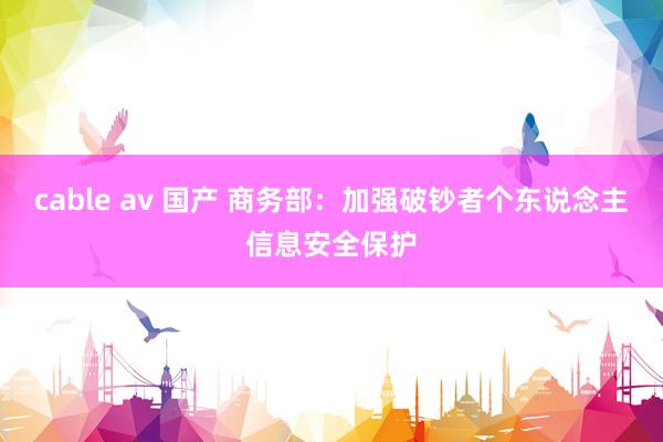 cable av 国产 商务部：加强破钞者个东说念主信息安全保护