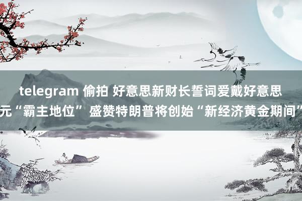 telegram 偷拍 好意思新财长誓词爱戴好意思元“霸主地位” 盛赞特朗普将创始“新经济黄金期间”